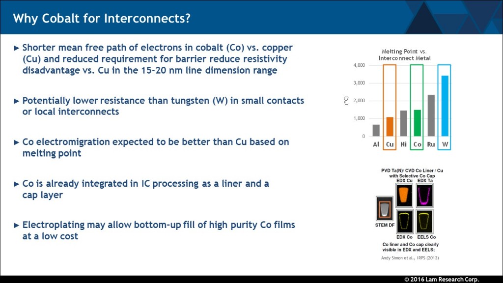 The title of the table is 'Why Cobalt for Interconnects?' There are five answers: 
- Shorter mean free path of electrons in cobalt (Co) vs. copper (Cu) and reduced requirement for barrier reduce resistivity disadvantage vs. Cu in the 15-20 nm line dimension range.
- Potentially lower resistance than tungsten (W) in small contacts or local interconnects
- Co electromigration expected to be better than Cu based on melting point
- Co is already integrated in IC processing as a liner and a cap layer
- Electroplating may allow bottom-up fill of high purity of Co films at a low cost